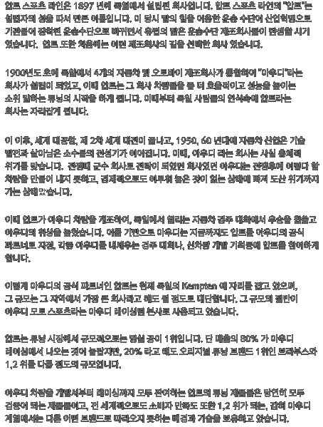 압트 스포츠 라인은 1897 년에 독일에서 설립된 회사입니다. 압트 스포츠 라인의 '압트'는 설립자의 성을 따서 만든 이름입니다. 이 당시 말의 힘을 이용한 운송 수단이 산업혁명으로 기관들이 장착된 운송수단으로 바뀌면서 유럽의 많은 운송수단 제조회사들이 탄생할 시기 였습니다.  압트 또한 처음에는 이런 제조회사의 길을 선택한 회사 였습니다.